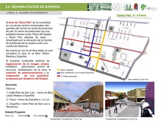 2.9. REHABILITACIÓN DE BARRIOS
 LÍNEA 2. RUMBO ECONÓMICO
                                                                                                               ZONA PIEL 2ª. ETAPA

El área de “Zona Piel” se ha convertido
en uno de los centros comerciales más
grandes del mundo en venta de productos
de piel. El centro es potenciado por sus
establecimientos ancla: Plaza del Zapato
y Plaza Piel, además de estar
dinamizado por la ubicación de la Central
de Autobuses de la ciudad a sólo una
cuadra de distancia.
Se cuenta ya con la primera etapa, la cual
consideró la obra en el Blvd. Hilario
Medina y Españita.
El proyecto contempla políticas de
regeneración de la imagen urbana
(mobiliario,  pavimentos, control de
 anuncios, señalización) de la zona, la                 Obra r ealizada
 creación de estacionamientos y la                      Obra pendiente y con Proyecto Ejecutivo
 integración     de una guardería                       3ª. Etapa propuesta
 propuesta por Gobierno del Estado.                                                                                          Plan maestro Z ona P iel.


Acciones:
Obra en:
 1.-Calle Plan de San Luis. - tramo de Blvd.
 López Mateos a Españita
 2.-Taxco.- tramo de Españita a La Luz
 3.- Españita - tramo Plan de San Luis a
 Monterrey

Estado Proyecto:
Nuevo       Continuidad   Proy. Ejecutivo
                                            Perspectivas r emodelación Z ona P iel.               Perspectivas r emodelación Z ona P iel.
 