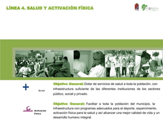 LÍNEA 4. SALUD Y ACTIVACIÓN FÍSICA




                       Objetivo General: Dotar de servicios de salud a toda la población, con

             Sa lud
                       infraestructura suficiente de las diferentes instituciones de los sectores
                       público, social y privado.


                       Objetivo General: Facilitar a toda la población del municipio, la
                       infraestructura con programas adecuados para el deporte, esparcimiento,
          Activación
          Física       activación física para la salud y así alcanzar una mejor calidad de vida y un
                       desarrollo humano integral.
 