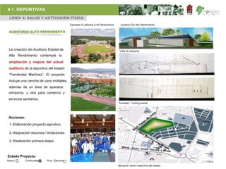 4.1. DEPORTIVAS
 LÍNEA 4. SALUD Y ACTIVACIÓN FÍSICA
                                             Ejemplos A uditorios A lto Rendimiento.     Auditorio De Alto Rendimiento.

 AUDITORIO ALTO RENDIMIENTO




 La creación del Auditorio Estatal de                                                   Vista 3c proyecto.
 Alto Rendimiento contempla la
 ampliación y mejora del actual
 auditorio de la deportiva del estado
 “Fernández Martínez”. El proyecto
 incluye una cancha de usos múltiples,
 además de un área de aparatos
 olímpicos, y otra para comercio y
 servicios sanitarios.
                                                                                       Fachada / Corte g eneral.




 Acciones:

 1.-Elaboración proyecto ejecutivo.

 2.-Asignación recursos / licitaciones.

 3.-Realización primera etapa.



Estado Proyecto:
Nuevo        Continuidad   Proy. Ejecutivo

                                                                                       Ubicación dentro deportiva del estado.
 