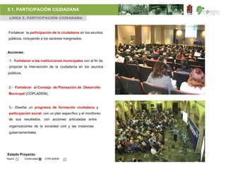 5.1. PARTICIPACIÓN CIUDADANA
 LÍNEA 5. PARTICIPACIÓN CIUDADANA



 Fortalecer la participación de la ciudadanía en los asuntos
 públicos, incluyendo a los sectores marginados.



Acciones:

 1- Fortalecer a las instituciones municipales con el fin de
 propiciar la intervención de la ciudadanía en los asuntos
públicos,



 2.- Fortalecer al Consejo de Planeación de Desarrollo
 Municipal (COPLADEM).



 3.- Diseñar un programa de formación ciudadana y
 participación social, con un plan específico y el monitoreo
 de sus resultados, con acciones articuladas entre

 organizaciones de la sociedad civil y las instancias
 gubernamentales.




Estado Proyecto:
Nuevo       Continuidad   COPLADEM
 