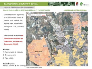 5.2. DESARROLLO HUMANO Y SOCIAL
 LÍNEA 5. PARTICIPACIÓN CIUDADANA

5.2.2 INTRODUCCIÓN DE SERVICIOS BÁSICOS Y PAVIMENTACIÓN                       SUPERFICIE NO PAVIMENTADA


 De las 850 colonias registradas           Vialidades en terracería

 en el 2008, en León existen 90

 colonias que cuentan con

 algunas calles de terracería,

 esto equivale a 128,170 metros

 lineales.                                                                  Presa del Palote


 Para urbanizar se requiere dar

 continuidad al programa del

 Fideicomiso de Obras por
 Cooperación (FIDOC)


Acciones:
1. Pavimentación de vialidades                             Las Joyas

2. Drenaje sanitario

3. Agua potable



Estado Proyecto:
Nuevo    Continuidad   Proy. Ejecutivo

                                         Zona nororiente del área u rbana
 