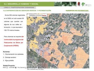 5.2. DESARROLLO HUMANO Y SOCIAL
 LÍNEA 5. PARTICIPACIÓN CIUDADANA

5.2.2 INTRODUCCIÓN DE SERVICIOS BÁSICOS Y PAVIMENTACIÓN                        SUPERFICIE NO PAVIMENTADA


   De las 850 colonias registradas           Vialidades en terracería

 en el 2008, en León existen 90

 colonias que cuentan con

 algunas de sus calles en
 terracería, lo que equivale a

 128,170 metros lineales.
                                                                             Presa del Palote


 Para urbanizar se requiere dar

 continuidad al programa del

 Fideicomiso de Obras por

 Cooperación (FIDOC)



Acciones:
1. Pavimentación de vialidades

2. Drenaje sanitario

3. Agua potable


Estado Proyecto:
Nuevo    Continuidad   Proy. Ejecutivo
                                         Zona surponiente del ár ea urbana
 