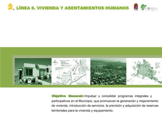 V   LÍNEA 6. VIVIENDA Y ASENTAMIENTOS HUMANOS




                Objetivo General: Impulsar y consolidar programas integrales y
                participativos en el Municipio, que promuevan la generación y mejoramiento
                de vivienda, introducción de servicios, la previsión y adquisición de reservas
                territoriales para la vivienda y equipamiento.
 