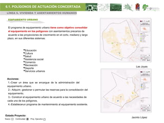 6.1. POLÍGONOS DE ACTUACIÓN CONCERTADA
 LÍNEA 6. VIVIENDA Y ASENTAMIENTOS HUMANOS

   EQIPAMIENTO URBANO


  El programa de equipamiento urbano tiene como objetivo consolidar
  el equipamiento en los polígonos con asentamientos precarios de
  acuerdo a las proyecciones de crecimiento en el corto, mediano y largo
  plazo, en sus diferentes sistemas:



                 •Educación
                 •Cultura
                 •Salud
                 •Asistencia social
                 •Comercio
                 •Recreación                                                      Las Joyas
                 •Deporte
                 •Servicios urbanos
  Acciones:
  1.-Crear un área que se encargue de la administración del
  equipamiento urbano.
   2.- Adquirir, gestionar o permutar las reservas para la consolidación del
   equipamiento.
   3.- Construir el equipamiento urbano de acuerdo a las necesidades de
  cada uno de los polígonos.
   4.-Establecerun programa de mantenimiento al equipamiento existente.



Estado Proyecto:
                                                                               Jacinto López
Nuevo    Continuidad   Proy. Ejecutivo
 