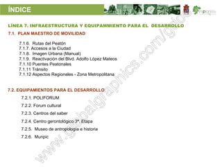 ÍNDICE

LÍNEA 7. INFRAESTRUCTURA Y EQUIPAMMIENTO PARA EL DESARROLLO
7.1. PLAN MAESTRO DE MOVILIDAD

    7.1.6. Rutas del Peatón
    7.1.7. Accesos a la Ciudad
    7.1.8. Imagen Urbana (Manual)
    7.1.9. Reactivación del Blvd. Adolfo López Mateos
    7.1.10 Puentes Peatonales
    7.1.11 Tránsito
    7.1.12 Aspectos Regionales - Zona Metropolitana


7.2. EQUIPAMIENTOS PARA EL DESARROLLO
     7.2.1. POLIFORUM
     7.2.2. Forum cultural
     7.2.3. Centros del saber
     7.2.4. Centro gerontológico 3ª. Etapa
     7.2.5. Museo de antropología e historia
     7.2.6. Munpic
 