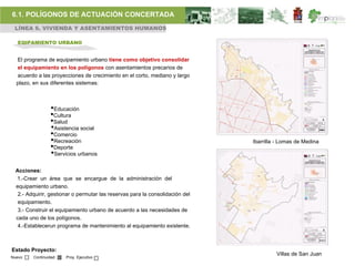 6.1. POLÍGONOS DE ACTUACIÓN CONCERTADA
 LÍNEA 6. VIVIENDA Y ASENTAMIENTOS HUMANOS

   EQIPAMIENTO URBANO


  El programa de equipamiento urbano tiene como objetivo consolidar
  el equipamiento en los polígonos con asentamientos precarios de
  acuerdo a las proyecciones de crecimiento en el corto, mediano y largo
  plazo, en sus diferentes sistemas:



                 •Educación
                 •Cultura
                 •Salud
                 •Asistencia social
                 •Comercio
                 •Recreación                                                   Ibarrilla - Lomas de Medina
                 •Deporte
                 •Servicios urbanos
  Acciones:
  1.-Crear un área que se encargue de la administración del
  equipamiento urbano.
   2.- Adquirir, gestionar o permutar las reservas para la consolidación del
   equipamiento.
   3.- Construir el equipamiento urbano de acuerdo a las necesidades de
  cada uno de los polígonos.
   4.-Establecerun programa de mantenimiento al equipamiento existente.



Estado Proyecto:
                                                                                        Villas de San Juan
Nuevo    Continuidad   Proy. Ejecutivo
 