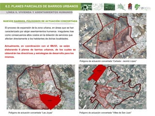 6.2. PLANES PARCIALES DE BARRIOS URBANOS
  LÍNEA 6. VIVIENDA Y ASENTAMIENTOS HUMANOS


NUEVOS BARRIOS, POLÍGONOS DE ACTUACIÓN CONCERTADA


 El proceso de expansión de la zona urbana, en áreas que se han
 caracterizado por alojar asentamientos humanos irregulares trae
 como consecuencia altos costos en la dotación de servicios que
 afectan directamente a los habitantes de dichas localidades.


 Actualmente, en coordinación con el IMUVI, se están
 elaborando 6 planes de barrios urbanos, de los cuales se
 obtendrán las directrices y estrategias de desarrollo para los
 mismos.
                                                                   Polígono de actuación concertada “Cañada - Jacinto López”



                                                                                     BARRIO
                                                                                        6




                                           BARRIO
                                             1




    Polígono de actuación concertada “Las Joyas”                   Polígono de actuación concertada “Villas de San Juan”
 