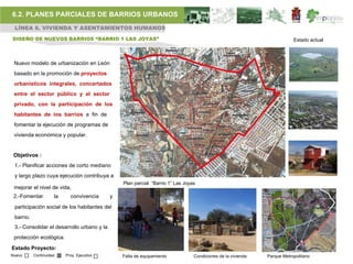 6.2. PLANES PARCIALES DE BARRIOS URBANOS
 LÍNEA 6. VIVIENDA Y ASENTAMIENTOS HUMANOS

DISEÑO DE NUEVOS BARRIOS “BARRIO 1 LAS JOYAS”                                                                            Estado actual



 Nuevo modelo de urbanización en León
 basado en la promoción de proyectos
 urbanísticos integrales, concertados
 entre el sector público y el sector
 privado, con la participación de los
 habitantes de los barrios a fin de
 fomentar la ejecución de programas de
 vivienda económica y popular.


 Objetivos :
 1.- Planificar acciones de corto mediano
 y largo plazo cuya ejecución contribuya a
                                                Plan parcial “Barrio 1” Las Joyas
 mejorar el nivel de vida,
 2.-Fomentar         la     convivencia     y
 participación social de los habitantes del
 barrio.
 3.- Consolidar el desarrollo urbano y la
 protección ecológica.

Estado Proyecto:
Nuevo      Continuidad    Proy. Ejecutivo       Falta de equipamiento           Condiciones de la vivienda   Parque Metropolitano
 