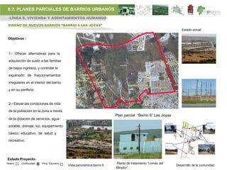 6.2. PLANES PARCIALES DE BARRIOS URBANOS
 LÍNEA 6. VIVIENDA Y ASENTAMIENTOS HUMANOS

DISEÑO DE NUEVOS BARRIOS “BARRIO 6 LAS JOYAS”
                                                                                                             Estado actual

Objetivos :



 1.- Ofrecer alternativas para la

 adquisición de suelo a las familias

 de bajos ingresos, y controlar la

 expansión de fraccionamientos

 irregulares en el interior del barrio

 y en su periferia.



 2.- Elevar las condiciones de vida

 de la población en la zona a través
                                                                      Plan parcial “Barrio 6” Las Joyas
 de la dotación de servicios: agua

 potable, drenaje, luz, equipamiento

 básico educativo, de salud y

 recreativo.




Estado Proyecto:
Nuevo     Continuidad   Proy. Ejecutivo                               Planta de tratamiento “Lomas del
                                          Vista panorámica barrio 6                                       Desarrollo de la comunidad
                                                                      Mirador”
 