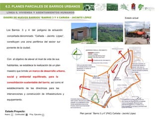 6.2. PLANES PARCIALES DE BARRIOS URBANOS
  LÍNEA 6. VIVIENDA Y ASENTAMIENTOS HUMANOS

DISEÑO DE NUEVOS BARRIOS “BARRIO 3 Y 4 CAÑADA - JACINTO LÓPEZ                                        Estado actual




  Los Barrios 3 y 4 del polígono de actuación

   concertada denominado ”Cañada - Jacinto López”,

   constituyen una zona periférica del sector sur

  poniente de la ciudad.



   Con el objetivo de elevar el nivel de vida de sus

   habitantes, se establece la realización de un plan

   maestro que brinde un marco de desarrollo urbano,

   social y ambiental equilibrado, para la

   consolidación sustentable del barrio; así como el

   establecimiento de las directrices para las

   intervenciones y construcción de infraestructura y

   equipamiento.



 Estado Proyecto:
 Nuevo    Continuidad   Proy. Ejecutivo                 Plan parcial “Barrio 3 y 4” (PAC) Cañada - Jacinto López
 