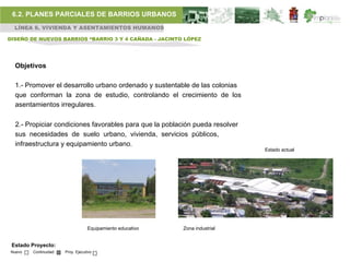 6.2. PLANES PARCIALES DE BARRIOS URBANOS
  LÍNEA 6. VIVIENDA Y ASENTAMIENTOS HUMANOS

DISEÑO DE NUEVOS BARRIOS “BARRIO 3 Y 4 CAÑADA - JACINTO LÓPEZ




  Objetivos

  1.- Promover el desarrollo urbano ordenado y sustentable de las colonias
  que conforman la zona de estudio, controlando el crecimiento de los
  asentamientos irregulares.

  2.- Propiciar condiciones favorables para que la población pueda resolver
  sus necesidades de suelo urbano, vivienda, servicios públicos,
  infraestructura y equipamiento urbano.
                                                                              Estado actual




                                   Equipamiento educativo   Zona industrial


 Estado Proyecto:
 Nuevo   Continuidad   Proy. Ejecutivo
 