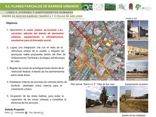 6.2. PLANES PARCIALES DE BARRIOS URBANOS
   LÍNEA 6. VIVIENDA Y ASENTAMIENTOS HUMANOS
DISEÑO DE NUEVOS BARRIOS “BARRIO 2 Y 5 VILLAS DE SAN JUAN
                                                                                                                   Estado ac tual

  Objetivos:

   1. Aprovechar el suelo urbano de acuerdo a su
       vocación, además del diseño de elementos
       urbanos, equipamiento e infraestructura
       necesarios para el bienestar social.


   2. Lograr una integración vial con el resto de la
       estructura urbana de la ciudad, y respetar las
       jerarquías viales propuestas dentro del Plan de
       Ordenamiento Territorial y Ecológico del Municipio
      de León.

   3. Regular las zonas de amortiguamiento dentro de la
       restricción federal, evitando así los asentamientos
       sobre estas áreas.

   4. Establecer criterios de acciones de vivienda dentro de
                                                               Plan parcial “Barrio 2 y 5” Villas de San Juan     Equipamiento recreativo
         territorio destinado como reserva para el
         crecimiento urbano.

   5. Ocupación de las áreas baldías, para evitar la
       expansión de las zonas urbanas y consolidar la
      eficiencia de los servicios.

  Estado Proyecto:
 Nuevo     Continuidad   Proy. Ejecutivo
                                                                                                                Estado de las vialidades
 