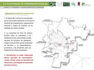 6.3. PLAN PARCIAL DE COMUNIDADES RURALES
LÍNEA 6. VIVIENDA Y ASENTAMIENTOS HUMANOS



 COMUNIDADES RURALES MUNICIPALES


1. El desarrollo rural se ha caracterizado
por el crecimiento tradicional, por lo que la
dotación de infraestructura, equipamiento,
servicios y mejora de vivienda, se ha
realizado de manera aislada.


2. La necesidad de dotar de certeza
jurídica sobre la propiedad a los
habitantes de las comunidades rurales,
requiere de procesos de planeación
integral, que permitan prever la dotación
de servicios y su potencialización
económica y de desarrollo para los
habitantes de dichas localidades.


3. Actualmente se están elaborando
planes parciales de comunidades
rurales, de los cuales se obtendrán las
directrices y estrategias de desarrollo
para los mismos.
 