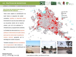 6.5 . POLÍTICAS DE INCENTIVOS
 LÍNEA 6. VIVIENDA Y ASENTAMIENTOS HUMANOS

 POLÍTICAS DE INCENTIVOS PARA LA
 DENSIFICACIÓN URBANA

  Tiene como objetivo la densificación de

  León hacia un esquema de ciudad

  compacta, equilibrar el desarrollo actual

  fomentando el uso de zonas baldías que

  se encuentran dentro de la mancha

  urbana, con el fin de optimizar la

  infraestructura y equipamiento existente.

  La finalidad de este estudio es proponer
  políticas e instrumentos de suelo urbano,                                                     Predios Baldíos
  para que los vacíos sean ocupados de
  manera racional, apoyando así la
  estrategia de ciudad compacta.

  También se busca disminuir el problema
  de la especulación de la tierra al
  desarrollar propuestas de modificación de
  ley.


Estado Proyecto:
Nuevo    Continuidad   Estudio                Lotes baldíos en el Blvd. Juan Alonso de Torres
 