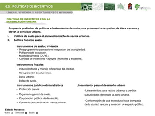 6.5 . POLÍTICAS DE INCENTIVOS
 LÍNEA 6. VIVIENDA Y ASENTAMIENTOS HUMANOS

 POLÍTICAS DE INCENTIVOS PARA LA
 DENSIFICACIÓN URBANA


   Propuesta preliminar de políticas e instrumentos de suelo para promover la ocupación de tierra vacante y
   elevar la densidad urbana.
  I.    Política de suelo para el aprovechamiento de vacíos urbanos.
  II.   Política fiscal de suelo.

          Instrumentos de suelo y vivienda
          - Reagrupamiento parcelario e integración de la propiedad.
          - Polígonos de actuación.
          - Macrodesarrollos (DUYS).
          - Canasta de incentivos y apoyos (federales y estatales).

          Instrumentos fiscales
          - Inducción fiscal y manejo diferencial del predial.
          - Recuperación de plusvalías.
          - Bono urbano.
          - Bolsa de suelo.
          Instrumentos jurídico-administrativos                  Lineamientos para el desarrollo urbano
          - Protección previa.                                         -Lineamientos para vacíos urbanos y predios
          - Organismo gestor de suelo.                                 subutilizados dentro de la zona urbana.
          - Corporación pública de desarrollo.
                                                                       -Conformación de una estructura física compacta
          - Convenio de coordinación metropolitana.
                                                                       de la ciudad, rescate y creación de espacio público.
Estado Proyecto:
Nuevo   Continuidad   Estudio
 