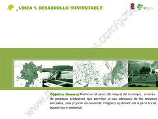 D
    LÍNEA 1. DESARROLLO SUSTENTABLE




               Objetivo General: Promover el desarrollo integral del municipio, a través
               de procesos productivos que permitan un uso adecuado de los recursos
               naturales, para propiciar un desarrollo integral y equilibrado en la parte social,
               económica y ambiental.
 