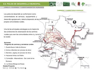 6.6. POLOS DE DESARROLLO MUNICIPAL
 LÍNEA 6. VIVIENDA Y ASENTAMIENTOS HUMANOS

                                                              CAMINOS Y CARRETERAS RURALES

 Los polos de desarrollo se conformaron como
 concentradores de servicios, equipamiento y
 desarrollo agropecuario, dada la dispersión de las
 propias comunidades rurales.                         4



                                                                                   1
 Una de las principales estrategias es la mejora de
  las condiciones de urbanización de los caminos
  rurales que unen las comunidades entre sí y con 6
 la ciudad.


  Acciones:
  Programa de caminos y carreteras rurales.                                    5

  1. Duarte-Nuevo Valle de Moreno

  2. Arcina a Barretos (en proceso de obra)
  3. Barretos -Jagüey (en proceso de obra)
  4. Hacienda Arriba a la Patiña                                  2

  5. Comanjilla - Albarradones - San José de los

    Romeros                                               3

 6.- La Gloria-Refugio de Rosas
Estado Proyecto:
Nuevo    Continuidad   Proy. Ejecutivo
 