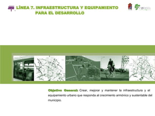 LÍNEA 7. INFRAESTRUCTURA Y EQUIPAMIENTO
I

            PARA EL DESARROLLO




                Objetivo General: Crear, mejorar y mantener la infraestructura y el
                equipamiento urbano que responda al crecimiento armónico y sustentable del
                municipio.
 