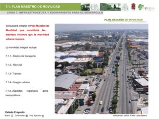 7.1. PLAN MAESTRO DE MOVILIDAD
 LÍNEA 7. INFRAESTRUCTURA Y EQUIPAMIENTO PARA EL DESARROLLO

                                                              PLAN MAESTRO DE MOVILIDAD

Se buscará integrar el Plan Maestro de
Movilidad     que      constituirá         las
distintas visiones que la movilidad
urbana requiere.


La movilidad integral incluye:


7.1.1.- Modos de transporte


7.1.2.- Red vial


7.1.3- Tránsito


7.1.4.- Imagen urbana


7.1.5.-Aspectos        regionales          -zona
metropolitana




Estado Proyecto:
Nuevo    Continuidad     Proy. Ejecutivo                           Vista aérea d e Blvd. A dolfo López Mateos
 