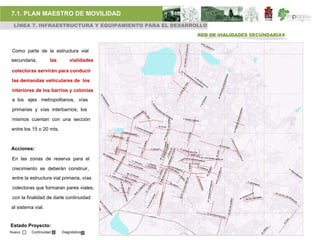 7.1. PLAN MAESTRO DE MOVILIDAD
 LÍNEA 7. INFRAESTRUCTURA Y EQUIPAMIENTO PARA EL DESARROLLO
                                                        RED DE VIALIDADES SECUNDARIAS


 Como parte de la estructura vial
secundaria,         las       vialidades

 colectoras servirán para conducir

 las demandas vehiculares de los

 interiores de los barrios y colonias
 a los ejes metropolitanos, vías

 primarias y vías interbarrios; los

 mismos cuentan con una sección

entre los 15 o 20 mts.



Acciones:

 En las zonas de reserva para el

 crecimiento se deberán construir,
 entre la estructura vial primaria, vías

 colectoras que formaran pares viales,

 con la finalidad de darle continuidad

al sistema vial.


Estado Proyecto:
Nuevo     Continuidad     Diagnóstico
 