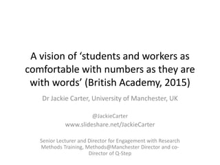 A vision of ‘students and workers as
comfortable with numbers as they are
with words’ (British Academy, 2015)
Dr Jackie Carter, University of Manchester, UK
@JackieCarter
www.slideshare.net/JackieCarter
Senior Lecturer and Director for Engagement with Research
Methods Training, Methods@Manchester Director and co-
Director of Q-Step
 