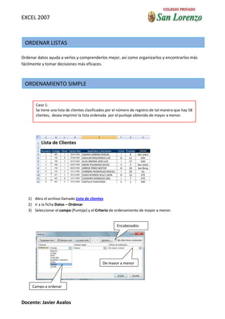 EXCEL 2007



 ORDENAR LISTAS

Ordenar datos ayuda a verlos y comprenderlos mejor, así como organizarlos y encontrarlos más
fácilmente y tomar decisiones más eficaces.



 ORDENAMIENTO SIMPLE


       Caso 1:
       Se tiene una lista de clientes clasificados por el número de registro de tal manera que hay 58
       clientes, desea imprimir la lista ordenada por el puntaje obtenido de mayor a menor.




   1) Abra el archivo llamado Lista de clientes
   2) Ir a la ficha Datos – Ordenar
   3) Seleccionar el campo (Puntaje) y el Criterio de ordenamiento de mayor a menor.


                                                       Encabezados




                                               De mayor a menor




     Campo a ordenar
     ordenar

Docente: Javier Avalos
 
