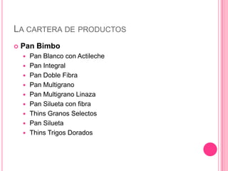 LA CARTERA DE PRODUCTOS
 Pan Bimbo
 Pan Blanco con Actileche
 Pan Integral
 Pan Doble Fibra
 Pan Multigrano
 Pan Multigrano Linaza
 Pan Silueta con fibra
 Thins Granos Selectos
 Pan Silueta
 Thins Trigos Dorados
 