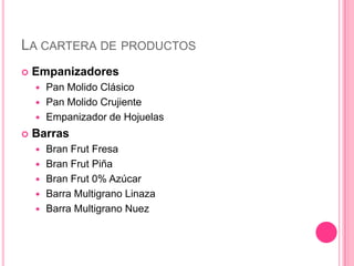 LA CARTERA DE PRODUCTOS
 Empanizadores
 Pan Molido Clásico
 Pan Molido Crujiente
 Empanizador de Hojuelas
 Barras
 Bran Frut Fresa
 Bran Frut Piña
 Bran Frut 0% Azúcar
 Barra Multigrano Linaza
 Barra Multigrano Nuez
 