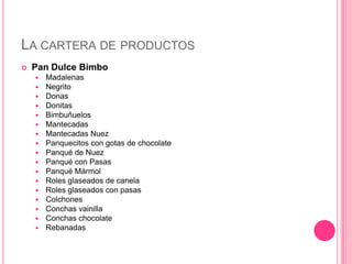 LA CARTERA DE PRODUCTOS
 Pan Dulce Bimbo
 Madalenas
 Negrito
 Donas
 Donitas
 Bimbuñuelos
 Mantecadas
 Mantecadas Nuez
 Panquecitos con gotas de chocolate
 Panqué de Nuez
 Panqué con Pasas
 Panqué Mármol
 Roles glaseados de canela
 Roles glaseados con pasas
 Colchones
 Conchas vainilla
 Conchas chocolate
 Rebanadas
 
