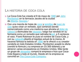 LA HISTORIA DE COCA COLA
 La Coca-Cola fue creada el 8 de mayo de 1886 por John
Pemberton en la farmacia Jacobs de la ciudad
de Atlanta, Georgia.1
 Con una mezcla de hojas de coca y semillas de nuez de
cola quiso crear un remedio, que comenzó siendo
comercializado como una medicina que aliviaba el dolor de
cabeza y disimulaba las náuseas; luego fue vendida en su
farmacia como un remedio que calmaba lased, a 5 centavos
el vaso. Frank Robinson le puso el nombre de Coca-Cola, y
con su caligrafíadiseñó el logotipo actual de la marca. Al
hacerse famosa la bebida en 1886 se le ofreció a su creador
venderla en todo Estados Unidos. Pemberton aceptó la oferta
(vendió la fórmula y su empresa en 23.300 dólares) y se
abrieron varias envasadoras en Estados Unidos. Más tarde
un grupo de abogados compró la empresa e hizo que Coca-
Cola llegara a todo el mundo. Desde ahí la empresa se
convirtió en The Coca-Cola Company.
 