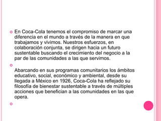  En Coca-Cola tenemos el compromiso de marcar una
diferencia en el mundo a través de la manera en que
trabajamos y vivimos. Nuestros esfuerzos, en
colaboración conjunta, se dirigen hacia un futuro
sustentable buscando el crecimiento del negocio a la
par de las comunidades a las que servimos.

Abarcando en sus programas comunitarios los ámbitos
educativo, social, económico y ambiental, desde su
llegada a México en 1926, Coca-Cola ha reflejado su
filosofía de bienestar sustentable a través de múltiples
acciones que benefician a las comunidades en las que
opera.

 