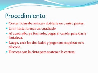 Procedimiento
Cortar hojas de revista y doblarla en cuatro partes.
Unir hasta formar un cuadrado
Al cuadrado, ya formado, pegar el cartón para darle
fortaleza.
Luego, unir los dos lados y pegar sus esquinas con
silicona.
Decorar con la cinta para sostener la cartera.
