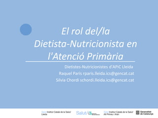 1
Dietistes-Nutricionistes d'APiC Lleida
Raquel París rparis.lleida.ics@gencat.cat
Silvia Chordi schordi.lleida.ics@gencat.cat
El rol del/la
Dietista-Nutricionista en
l'Atenció Primària
 
