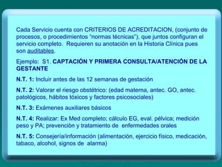 Cada Servicio cuenta con CRITERIOS DE ACREDITACION, (conjunto de procesos, o procedimientos “normas técnicas”), que juntos configuran el servicio completo.  Requieren su anotación en la Historia Clínica pues son  auditables . Ejemplo:  S1.  CAPTACIÓN Y PRIMERA CONSULTA/ATENCIÓN DE LA GESTANTE N.T. 1:  Incluir antes de las 12 semanas de gestación N.T. 2:  Valorar el riesgo obstétrico: (edad materna, antec. GO, antec. patológicos, hábitos tóxicos y factores psicosociales) N.T. 3:  Exámenes auxiliares básicos N.T. 4:  Realizar: Ex Med completo; cálculo EG, eval. pélvica; medición peso y PA; prevenciòn y tratamiento de  enfermedades orales N.T. 5:  Consejería/información (alimentación, ejercicio físico, medicación, tabaco, alcohol, signos de  alarma)  