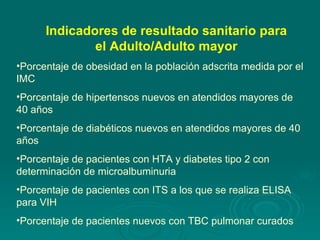 Porcentaje de obesidad en la población adscrita medida por el IMC Porcentaje de hipertensos nuevos en atendidos mayores de 40 años Porcentaje de diabéticos nuevos en atendidos mayores de 40 años Porcentaje de pacientes con HTA y diabetes tipo 2 con determinación de microalbuminuria Porcentaje de pacientes con ITS a los que se realiza ELISA para VIH Porcentaje de pacientes nuevos con TBC pulmonar curados Indicadores de resultado sanitario para el Adulto/Adulto mayor 