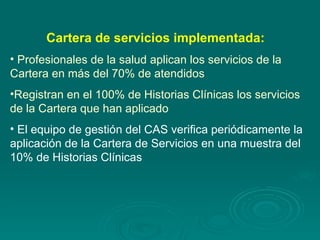 Cartera de servicios implementada:   Profesionales de la salud aplican los servicios de la Cartera en más del 70% de atendidos Registran en el 100% de Historias Clínicas los servicios de la Cartera que han aplicado El equipo de gestión del CAS verifica periódicamente la aplicación de la Cartera de Servicios en una muestra del 10% de Historias Clínicas 