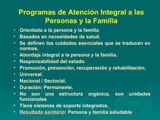 Programas de Atención Integral a las Personas y la Familia Orientado a la persona y la familia Basados en necesidades de salud. Se definen los cuidados esenciales que se traducen en normas. Abordaje integral a la persona y la familia. Responsabilidad del estado. Promoción, prevención, recuperación y rehabilitación. Universal. Nacional / Sectorial. Duración: Permanente. No son una estructura orgánica, son unidades funcionales Tiene sistemas de soporte integrados. Resultado sanitario : Persona y familia saludable 