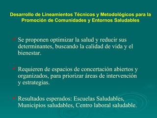 Desarrollo de Lineamientos Técnicos y Metodológicos para  la Promoción de  Comunidades y  Entornos  Saludables Se proponen optimizar la salud y reducir sus determinantes, buscando la calidad de vida y el bienestar. Requieren de espacios de concertación abiertos y organizados, para priorizar áreas de intervención y estrategias. Resultados esperados: Escuelas Saludables, Municipios saludables, Centro laboral saludable. 