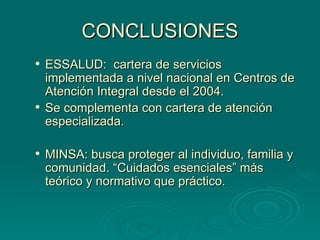 CONCLUSIONES ESSALUD:  cartera de servicios implementada a nivel nacional en Centros de Atención Integral desde el 2004. Se complementa con cartera de atención especializada. MINSA: busca proteger al individuo, familia y comunidad. “Cuidados esenciales” más teórico y normativo que práctico. 