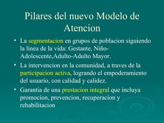Pilares del nuevo Modelo de Atencion La  segmentacion  en grupos de poblacion siguiendo la linea de la vida: Gestante, Niño-Adolescente,Adulto-Adulto Mayor. La intervencion en la comunidad, a traves de la  participacion activa , logrando el empoderamiento del usuario, con calidad y calidez. Garantia de una  prestacion integral  que incluya promocion, prevencion, recuperacion y rehabilitacion 