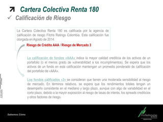 Sabemos Cómo Cartera Colectiva Renta 180 
Calificación de Riesgo 
La Cartera Colectiva Renta 180 es calificada por la agencia de calificación de riesgo Fitchs Ratings Colombia. Esta calificación fue otorgada en Agosto de 2014: 
Riesgo de Crédito AAA / Riesgo de Mercado 3 
La calificación de fondos «AAA» indica la mayor calidad crediticia de los activos de un portafolio (o el menos grado de vulnerabilidad a los incumplimientos). Se espera que los activos de un fondo en esta calificación mantengan un promedio ponderado de calificación del portafolio de «AAA». Los fondos calificados «3» se consideran que tienen una moderada sensibilidad al riesgo de mercado. En términos relativos, se espera que los rendimientos totales tengan un desempeño consistente en el mediano y largo plazo, aunque con algo de variabilidad en el corto plazo, debido a la mayor exposición al riesgo de tasas de interés, los spreads crediticios y otros factores de riesgo.  