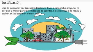 Justificación:
Una de la razones por las cuales decidimos llevar a cabo dicho proyecto, es
por que la mayor parte de empaques de Sabritas, no se reutiliza o se recicla y
acaban en los basureros o en el mar.
 