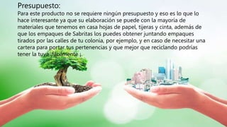 Presupuesto:
Para este producto no se requiere ningún presupuesto y eso es lo que lo
hace interesante ya que su elaboración se puede con la mayoría de
materiales que tenemos en casa hojas de papel, tijeras y cinta, además de
que los empaques de Sabritas los puedes obtener juntando empaques
tirados por las calles de tu colonia, por ejemplo, y en caso de necesitar una
cartera para portar tus pertenencias y que mejor que reciclando podrías
tener la tuya ¡fácilmente ¡.
 