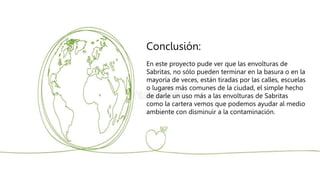 Conclusión:
En este proyecto pude ver que las envolturas de
Sabritas, no sólo pueden terminar en la basura o en la
mayoría de veces, están tiradas por las calles, escuelas
o lugares más comunes de la ciudad, el simple hecho
de darle un uso más a las envolturas de Sabritas
como la cartera vemos que podemos ayudar al medio
ambiente con disminuir a la contaminación.
 