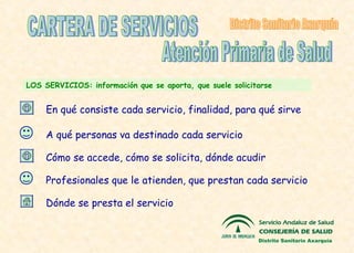 LOS SERVICIOS : información que se aporta, que suele solicitarse CARTERA DE SERVICIOS Profesionales que le atienden, que prestan cada servicio Dónde se presta el servicio Atención Primaria de Salud Distrito Sanitario Axarquía A qué personas va destinado cada servicio Cómo se accede, cómo se solicita, dónde acudir En qué consiste cada servicio, finalidad, para qué sirve Distrito Sanitario Axarquía 