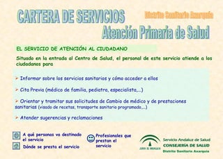 E L SERVICIO DE ATENCIÓN AL  CIUDADANO I nformar sobre los servicios sanitarios y cómo acceder a ellos Cita Previa (médico de familia, pediatra, especialista,...) O rientar y tramitar sus solicitudes de   Cambio de médico  y de prestaciones sanitarias  (visado de recetas, transporte sanitario programado,...) Atender sugerencias y reclamaciones CARTERA DE SERVICIOS Atención Primaria de Salud Distrito Sanitario Axarquía S ituado en la entrada al Centro de Salu d, e l personal de este servicio at iende a los ciudadanos para Distrito Sanitario Axarquía Profesionales que prestan el servicio Dónde se presta el servicio A qué personas va destinado el servicio 