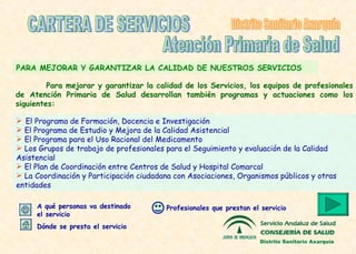 PARA  MEJORAR Y  GARANTIZAR LA   CALIDAD DE NUESTROS SERVICIOS El Programa de Formación, Docencia e Investigación El Programa de Estudio y Mejora de la Calidad Asistencial  El Programa para el Uso Racional del Medicamento L os Grupos de trabajo de profesionales para el Seguimiento y evaluación de la Calidad Asistencial El Plan de Coordinación entre Centros de Salud y Hospital Comarcal  La Coordinación y  P articipación  ciudadana  con Asociacione s, Organismos públicos y otras entidades CARTERA DE SERVICIOS Atención Primaria de Salud Distrito Sanitario Axarquía Profesionales que prestan el servicio Dónde se presta el servicio A qué personas va destinado el servicio Para mejorar y garantizar la calidad de los Servicios, los equipos de profesionales de Atención Primaria de Salud desarrollan también programas y actuaciones como los siguientes: Distrito Sanitario Axarquía 