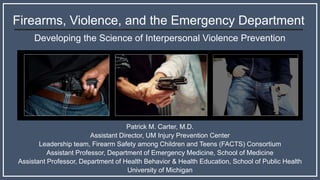Firearms, Violence, and the Emergency Department
Developing the Science of Interpersonal Violence Prevention
Patrick M. Carter, M.D.
Assistant Director, UM Injury Prevention Center
Leadership team, Firearm Safety among Children and Teens (FACTS) Consortium
Assistant Professor, Department of Emergency Medicine, School of Medicine
Assistant Professor, Department of Health Behavior & Health Education, School of Public Health
University of Michigan
 