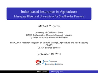 Index-based Insurance in Agriculture
    Managing Risks and Uncertainty for Smallholder Farmers


                           Michael R. Carter

                       University of California, Davis
              BASIS Collaborative Research Support Program
                  I4 Index Insurance Innovation Initiative
                                      .
The CGIAR Research Program on Climate Change, Agriculture and Food Security
                                  (CCAFS)
                          CGIAR Science Seminar


                         September 19, 2012




                          M.R. Carter   Managing risks
 