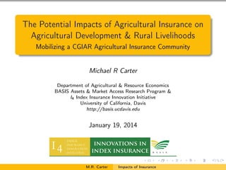 The Potential Impacts of Agricultural Insurance on
Agricultural Development & Rural Livelihoods
Mobilizing a CGIAR Agricultural Insurance Community

Michael R Carter
Department of Agricultural & Resource Economics
BASIS Assets & Market Access Research Program &
I4 Index Insurance Innovation Initiative
University of California, Davis
http://basis.ucdavis.edu

January 19, 2014

M.R. Carter

Impacts of Insurance

 